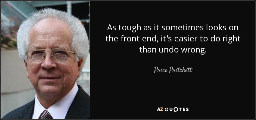 As tough as it sometimes looks on the front end, it's easier to do right than undo wrong. - Price Pritchett