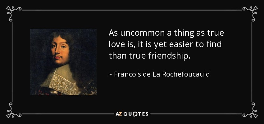 As uncommon a thing as true love is, it is yet easier to find than true friendship. - Francois de La Rochefoucauld