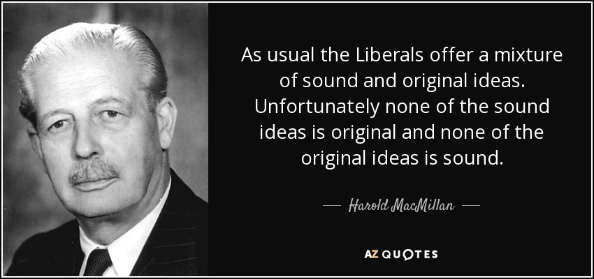 As usual the Liberals offer a mixture of sound and original ideas. Unfortunately none of the sound ideas is original and none of the original ideas is sound. - Harold MacMillan