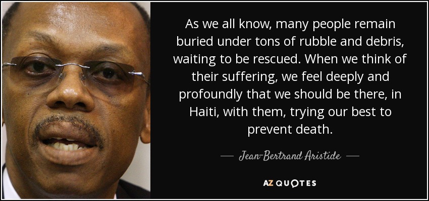 As we all know, many people remain buried under tons of rubble and debris, waiting to be rescued. When we think of their suffering, we feel deeply and profoundly that we should be there, in Haiti, with them, trying our best to prevent death. - Jean-Bertrand Aristide