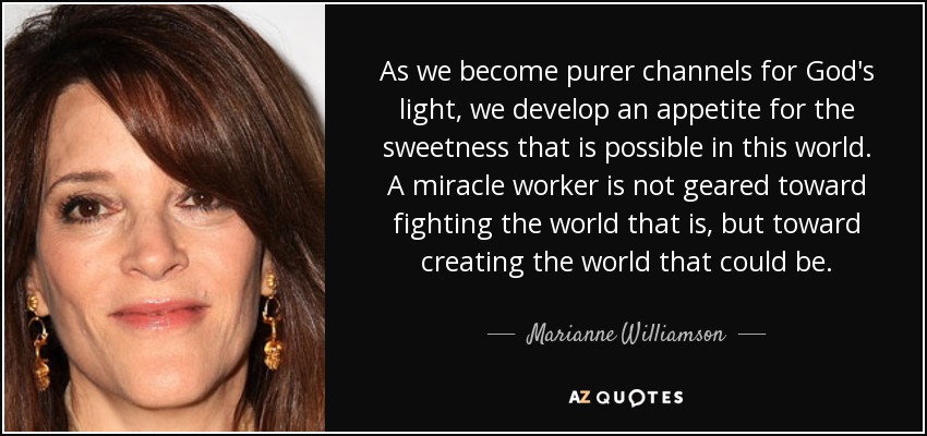 As we become purer channels for God's light, we develop an appetite for the sweetness that is possible in this world. A miracle worker is not geared toward fighting the world that is, but toward creating the world that could be. - Marianne Williamson