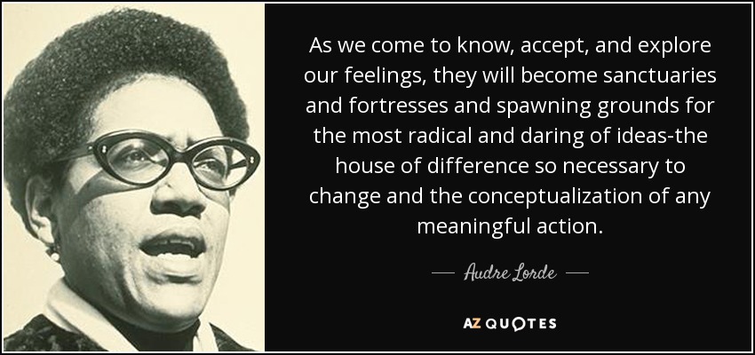 As we come to know, accept, and explore our feelings, they will become sanctuaries and fortresses and spawning grounds for the most radical and daring of ideas-the house of difference so necessary to change and the conceptualization of any meaningful action. - Audre Lorde