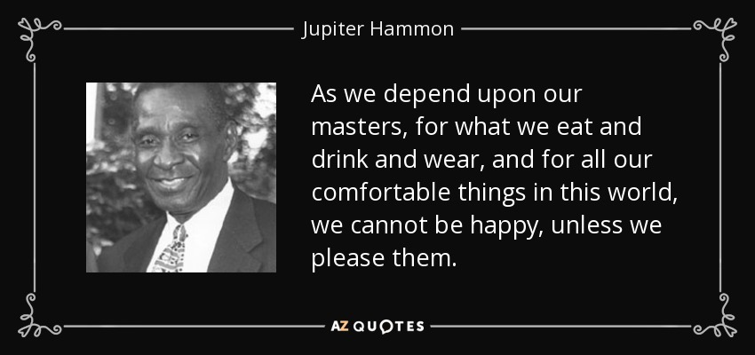 As we depend upon our masters, for what we eat and drink and wear, and for all our comfortable things in this world, we cannot be happy, unless we please them. - Jupiter Hammon