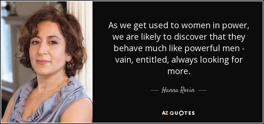 As we get used to women in power, we are likely to discover that they behave much like powerful men - vain, entitled, always looking for more. - Hanna Rosin