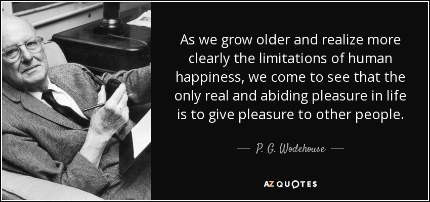 As we grow older and realize more clearly the limitations of human happiness, we come to see that the only real and abiding pleasure in life is to give pleasure to other people. - P. G. Wodehouse