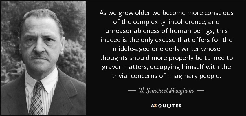 As we grow older we become more conscious of the complexity, incoherence, and unreasonableness of human beings; this indeed is the only excuse that offers for the middle-aged or elderly writer whose thoughts should more properly be turned to graver matters, occupying himself with the trivial concerns of imaginary people. - W. Somerset Maugham