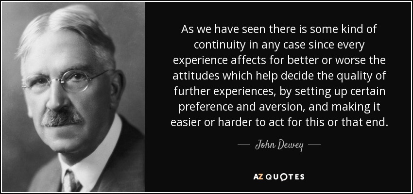As we have seen there is some kind of continuity in any case since every experience affects for better or worse the attitudes which help decide the quality of further experiences, by setting up certain preference and aversion, and making it easier or harder to act for this or that end. - John Dewey