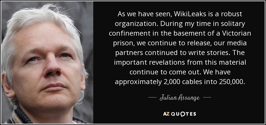 As we have seen, WikiLeaks is a robust organization. During my time in solitary confinement in the basement of a Victorian prison, we continue to release, our media partners continued to write stories. The important revelations from this material continue to come out. We have approximately 2,000 cables into 250,000. - Julian Assange