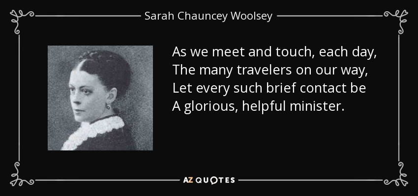 As we meet and touch, each day, The many travelers on our way, Let every such brief contact be A glorious, helpful minister. - Sarah Chauncey Woolsey