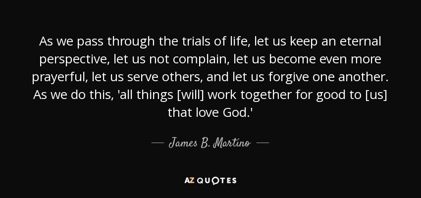 As we pass through the trials of life, let us keep an eternal perspective, let us not complain, let us become even more prayerful, let us serve others, and let us forgive one another. As we do this, 'all things [will] work together for good to [us] that love God.' - James B. Martino