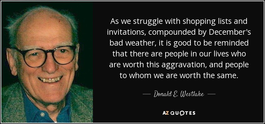 As we struggle with shopping lists and invitations, compounded by December's bad weather, it is good to be reminded that there are people in our lives who are worth this aggravation, and people to whom we are worth the same. - Donald E. Westlake