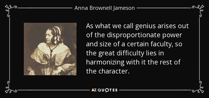 As what we call genius arises out of the disproportionate power and size of a certain faculty, so the great difficulty lies in harmonizing with it the rest of the character. - Anna Brownell Jameson