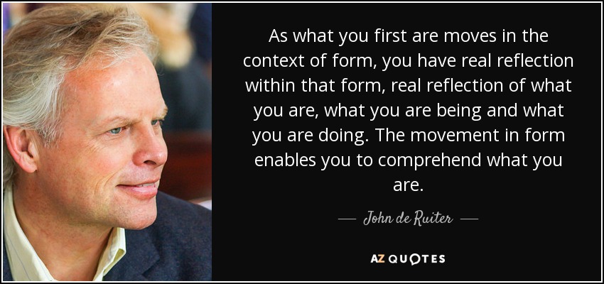 As what you first are moves in the context of form, you have real reflection within that form, real reflection of what you are, what you are being and what you are doing. The movement in form enables you to comprehend what you are. - John de Ruiter