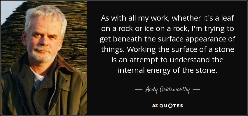 As with all my work, whether it's a leaf on a rock or ice on a rock, I'm trying to get beneath the surface appearance of things. Working the surface of a stone is an attempt to understand the internal energy of the stone. - Andy Goldsworthy