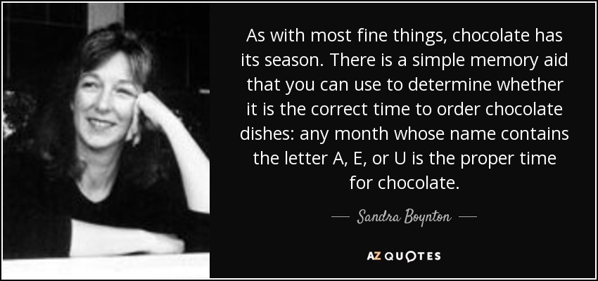 As with most fine things, chocolate has its season. There is a simple memory aid that you can use to determine whether it is the correct time to order chocolate dishes: any month whose name contains the letter A, E, or U is the proper time for chocolate. - Sandra Boynton