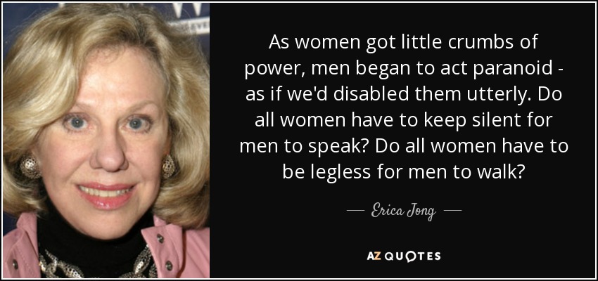 As women got little crumbs of power, men began to act paranoid - as if we'd disabled them utterly. Do all women have to keep silent for men to speak? Do all women have to be legless for men to walk? - Erica Jong