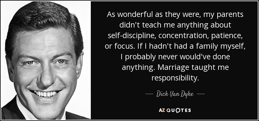 As wonderful as they were, my parents didn't teach me anything about self-discipline, concentration, patience, or focus. If I hadn't had a family myself, I probably never would've done anything. Marriage taught me responsibility. - Dick Van Dyke