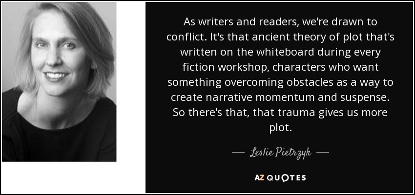 As writers and readers, we're drawn to conflict. It's that ancient theory of plot that's written on the whiteboard during every fiction workshop, characters who want something overcoming obstacles as a way to create narrative momentum and suspense. So there's that, that trauma gives us more plot. - Leslie Pietrzyk