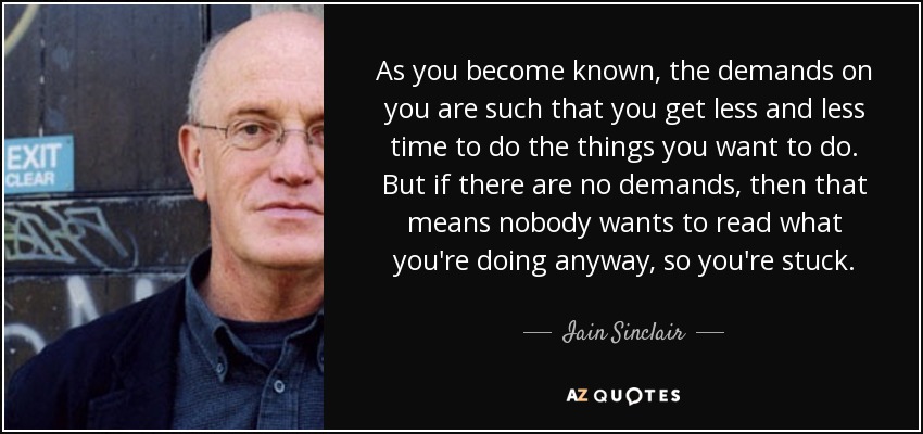 As you become known, the demands on you are such that you get less and less time to do the things you want to do. But if there are no demands, then that means nobody wants to read what you're doing anyway, so you're stuck. - Iain Sinclair