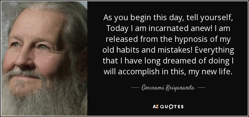 As you begin this day, tell yourself, Today I am incarnated anew! I am released from the hypnosis of my old habits and mistakes! Everything that I have long dreamed of doing I will accomplish in this, my new life. - Goswami Kriyananda