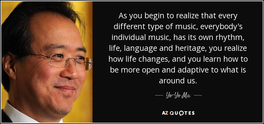As you begin to realize that every different type of music, everybody's individual music, has its own rhythm, life, language and heritage, you realize how life changes, and you learn how to be more open and adaptive to what is around us. - Yo-Yo Ma