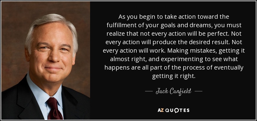 As you begin to take action toward the fulfillment of your goals and dreams, you must realize that not every action will be perfect. Not every action will produce the desired result. Not every action will work. Making mistakes, getting it almost right, and experimenting to see what happens are all part of the process of eventually getting it right. - Jack Canfield