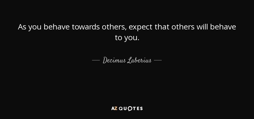 As you behave towards others, expect that others will behave to you. - Decimus Laberius