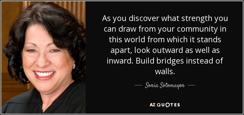 As you discover what strength you can draw from your community in this world from which it stands apart, look outward as well as inward. Build bridges instead of walls. - Sonia Sotomayor