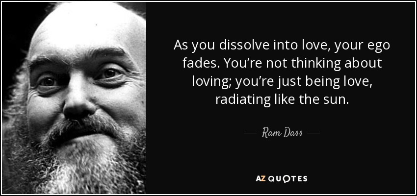 As you dissolve into love, your ego fades. You’re not thinking about loving; you’re just being love, radiating like the sun. - Ram Dass