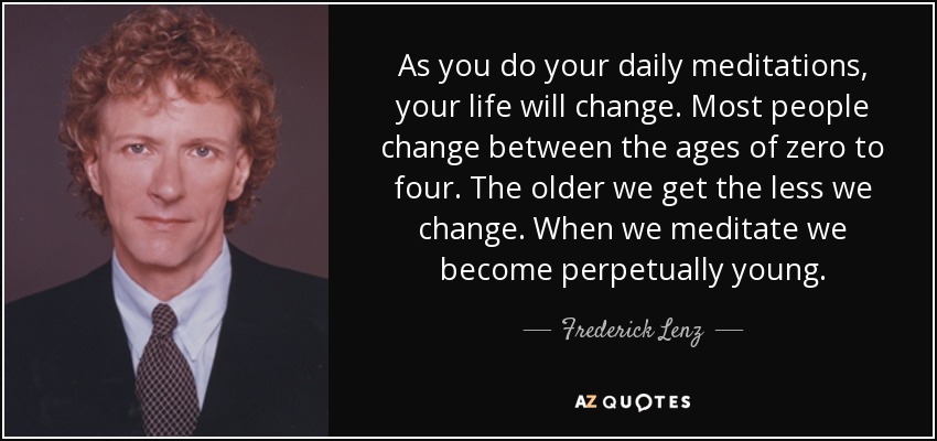 As you do your daily meditations, your life will change. Most people change between the ages of zero to four. The older we get the less we change. When we meditate we become perpetually young. - Frederick Lenz