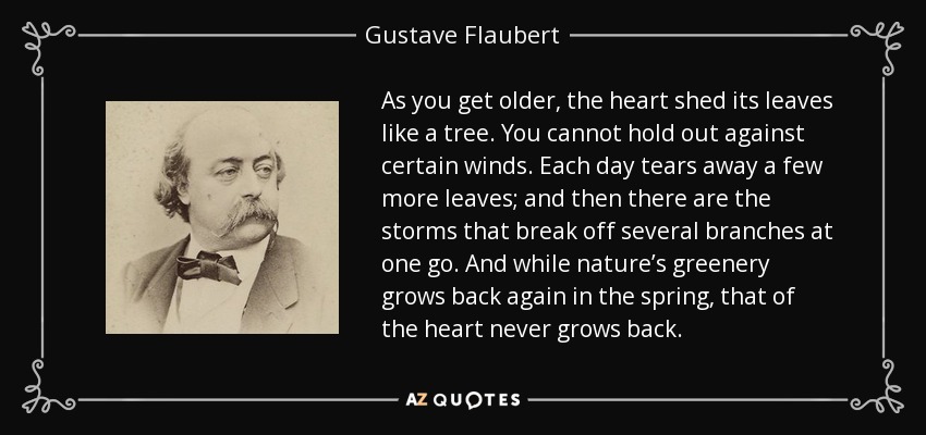 As you get older, the heart shed its leaves like a tree. You cannot hold out against certain winds. Each day tears away a few more leaves; and then there are the storms that break off several branches at one go. And while nature’s greenery grows back again in the spring, that of the heart never grows back. - Gustave Flaubert