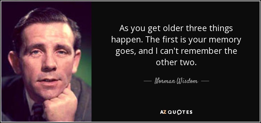 As you get older three things happen. The first is your memory goes, and I can't remember the other two. - Norman Wisdom