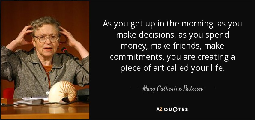 As you get up in the morning, as you make decisions, as you spend money, make friends, make commitments, you are creating a piece of art called your life. - Mary Catherine Bateson