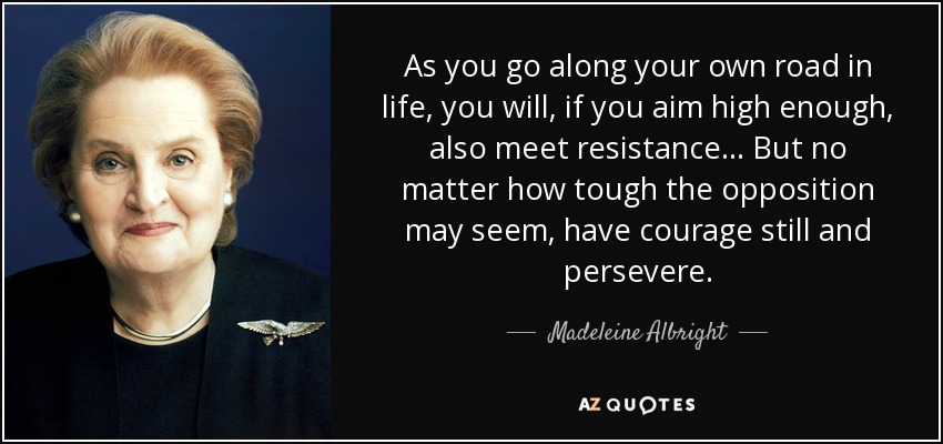 As you go along your own road in life, you will, if you aim high enough, also meet resistance... But no matter how tough the opposition may seem, have courage still and persevere. - Madeleine Albright