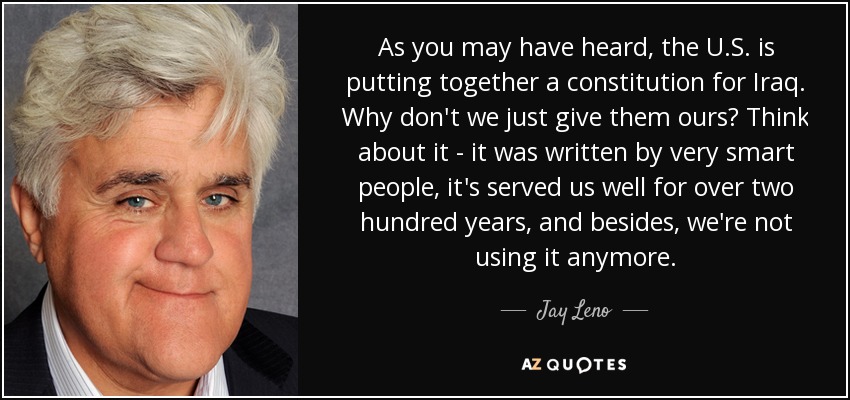 As you may have heard, the U.S. is putting together a constitution for Iraq. Why don't we just give them ours? Think about it - it was written by very smart people, it's served us well for over two hundred years, and besides, we're not using it anymore. - Jay Leno