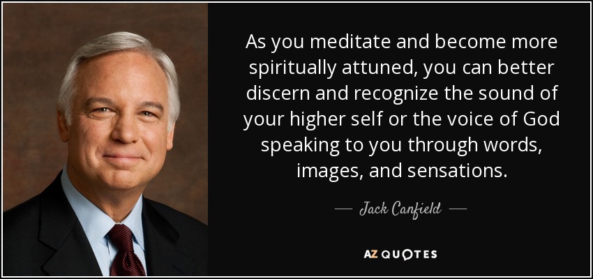 As you meditate and become more spiritually attuned, you can better discern and recognize the sound of your higher self or the voice of God speaking to you through words, images, and sensations. - Jack Canfield