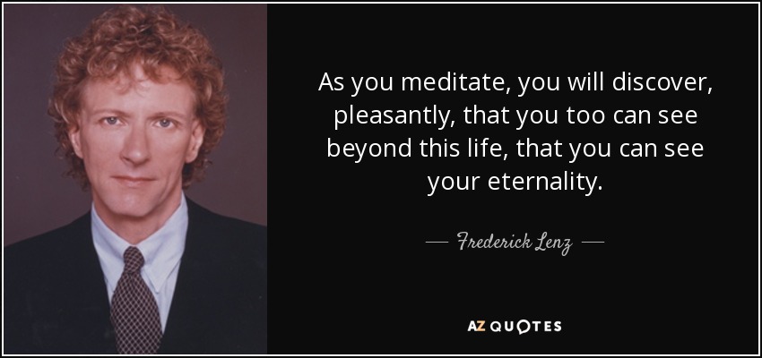 As you meditate, you will discover, pleasantly, that you too can see beyond this life, that you can see your eternality. - Frederick Lenz