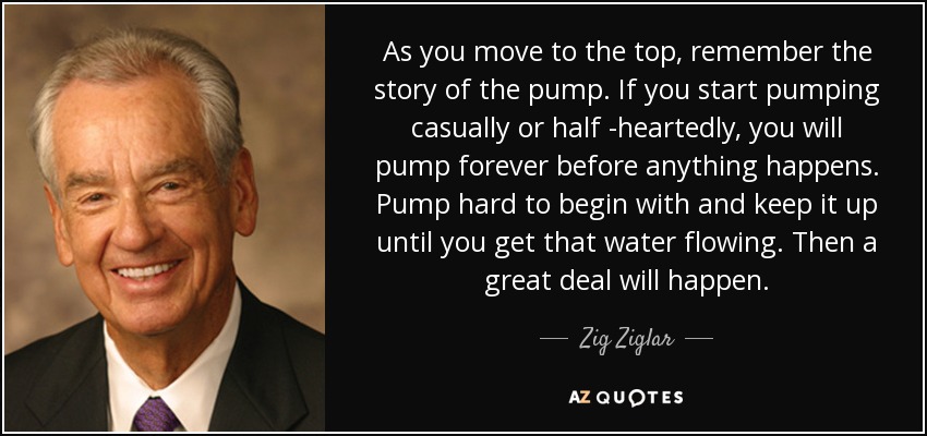 As you move to the top, remember the story of the pump. If you start pumping casually or half -heartedly, you will pump forever before anything happens. Pump hard to begin with and keep it up until you get that water flowing. Then a great deal will happen. - Zig Ziglar