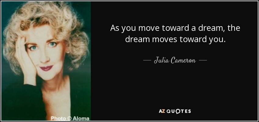 As you move toward a dream, the dream moves toward you. - Julia Cameron