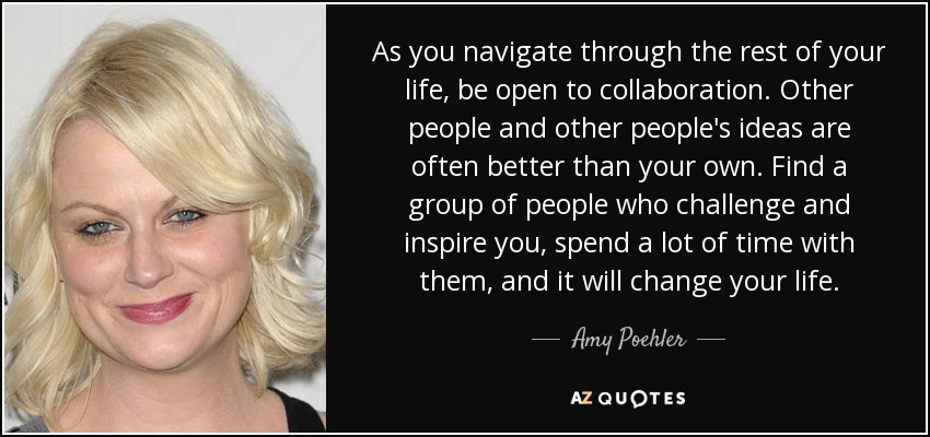 As you navigate through the rest of your life, be open to collaboration. Other people and other people's ideas are often better than your own. Find a group of people who challenge and inspire you, spend a lot of time with them, and it will change your life. - Amy Poehler