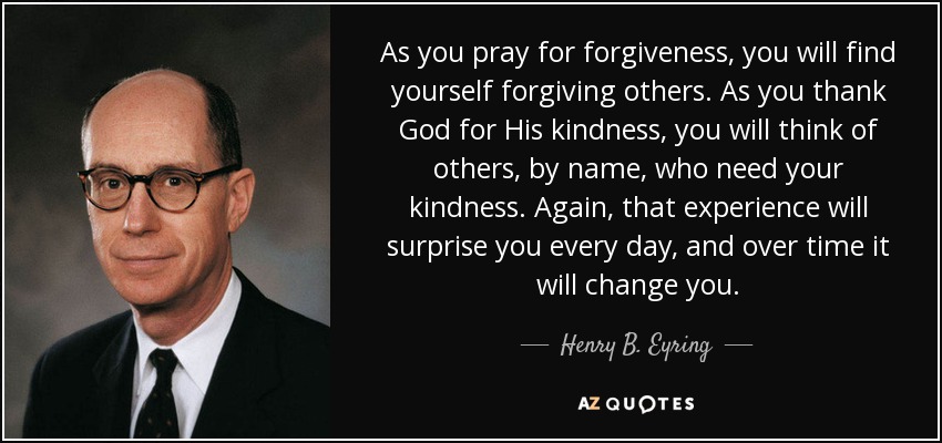 As you pray for forgiveness, you will find yourself forgiving others. As you thank God for His kindness, you will think of others, by name, who need your kindness. Again, that experience will surprise you every day, and over time it will change you. - Henry B. Eyring