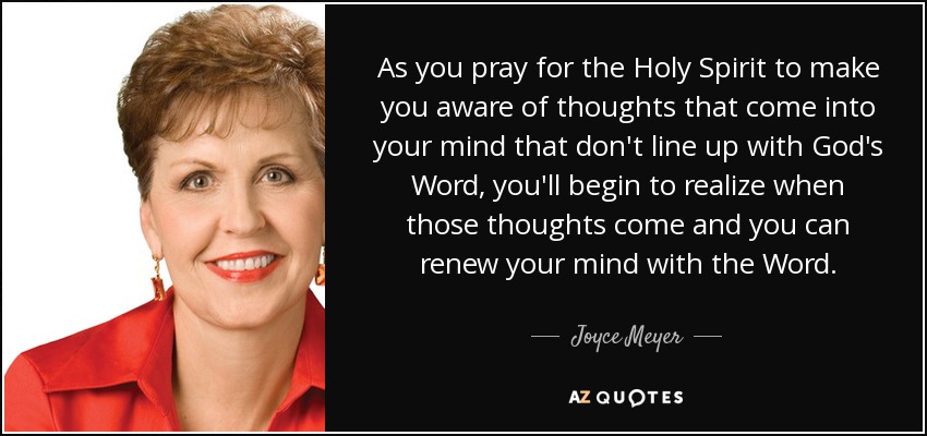 As you pray for the Holy Spirit to make you aware of thoughts that come into your mind that don't line up with God's Word, you'll begin to realize when those thoughts come and you can renew your mind with the Word. - Joyce Meyer