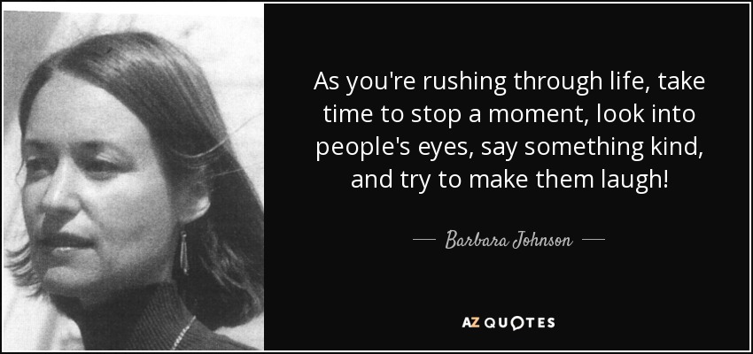 As you're rushing through life, take time to stop a moment, look into people's eyes, say something kind, and try to make them laugh! - Barbara Johnson