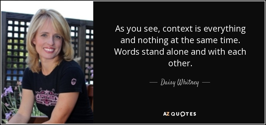As you see, context is everything and nothing at the same time. Words stand alone and with each other. - Daisy Whitney