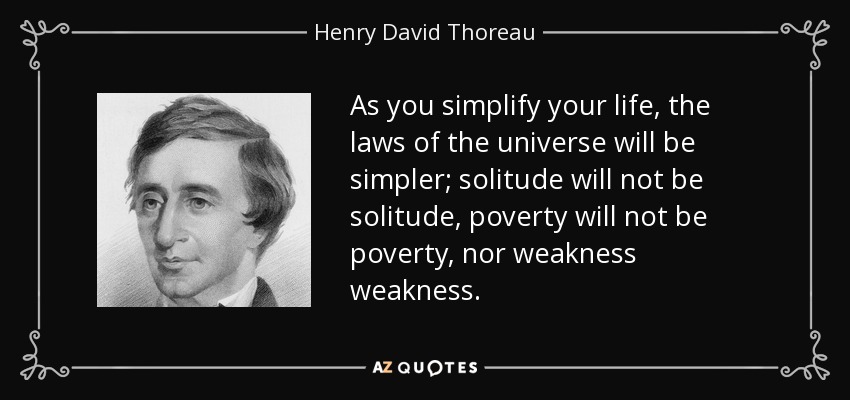 As you simplify your life, the laws of the universe will be simpler; solitude will not be solitude, poverty will not be poverty, nor weakness weakness. - Henry David Thoreau