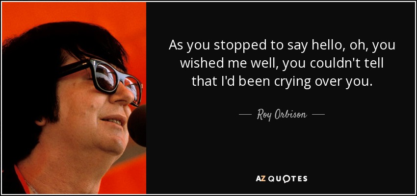 As you stopped to say hello, oh, you wished me well, you couldn't tell that I'd been crying over you. - Roy Orbison