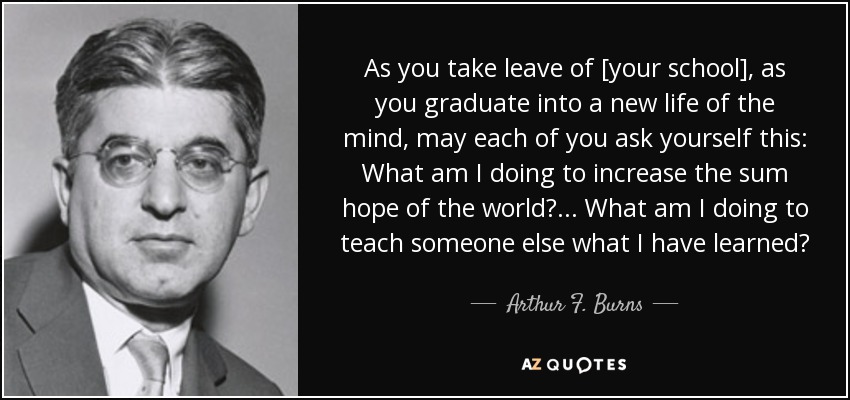 As you take leave of [your school], as you graduate into a new life of the mind, may each of you ask yourself this: What am I doing to increase the sum hope of the world? ... What am I doing to teach someone else what I have learned? - Arthur F. Burns