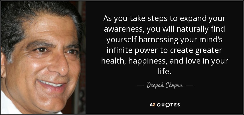 As you take steps to expand your awareness, you will naturally find yourself harnessing your mind's infinite power to create greater health, happiness, and love in your life. - Deepak Chopra