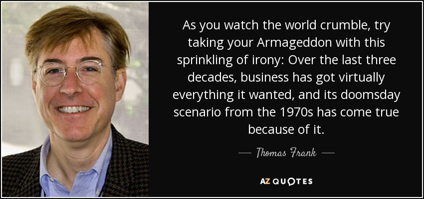 As you watch the world crumble, try taking your Armageddon with this sprinkling of irony: Over the last three decades, business has got virtually everything it wanted, and its doomsday scenario from the 1970s has come true because of it. - Thomas Frank