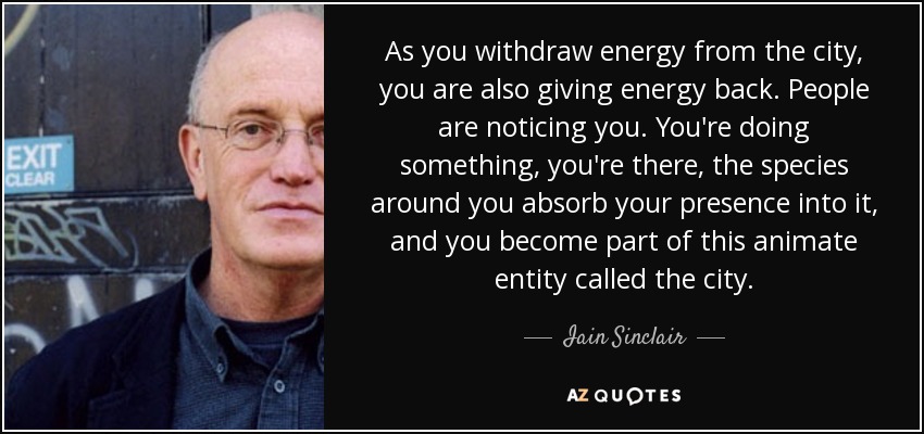 As you withdraw energy from the city, you are also giving energy back. People are noticing you. You're doing something, you're there, the species around you absorb your presence into it, and you become part of this animate entity called the city. - Iain Sinclair